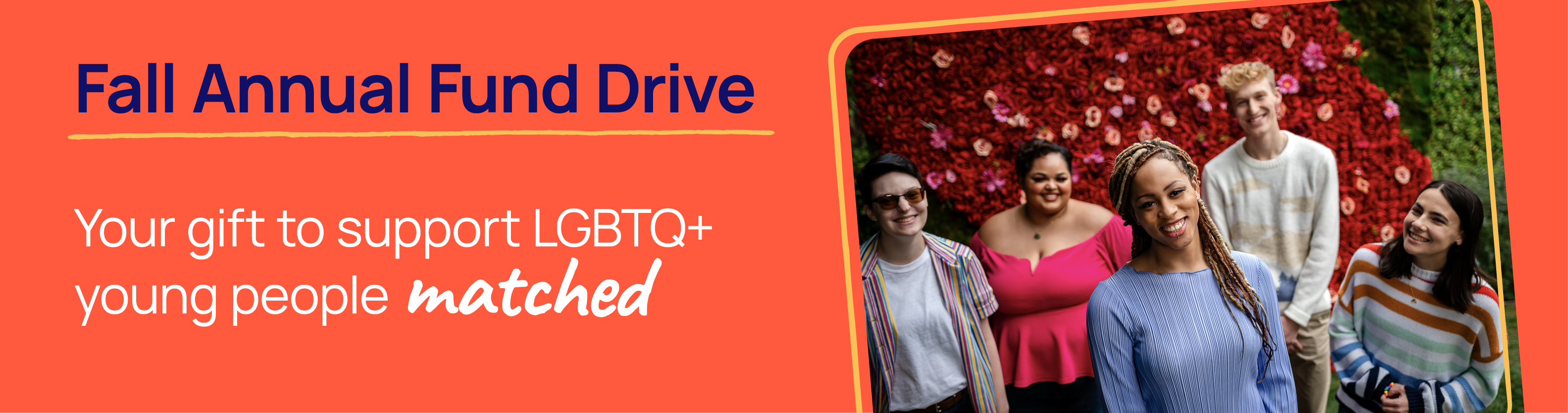 A group of five young people stand smiling in front of a heart-shaped flower wall. Fall Annual Fund Drive: Your gift to support LGBTQ+ young people matched.