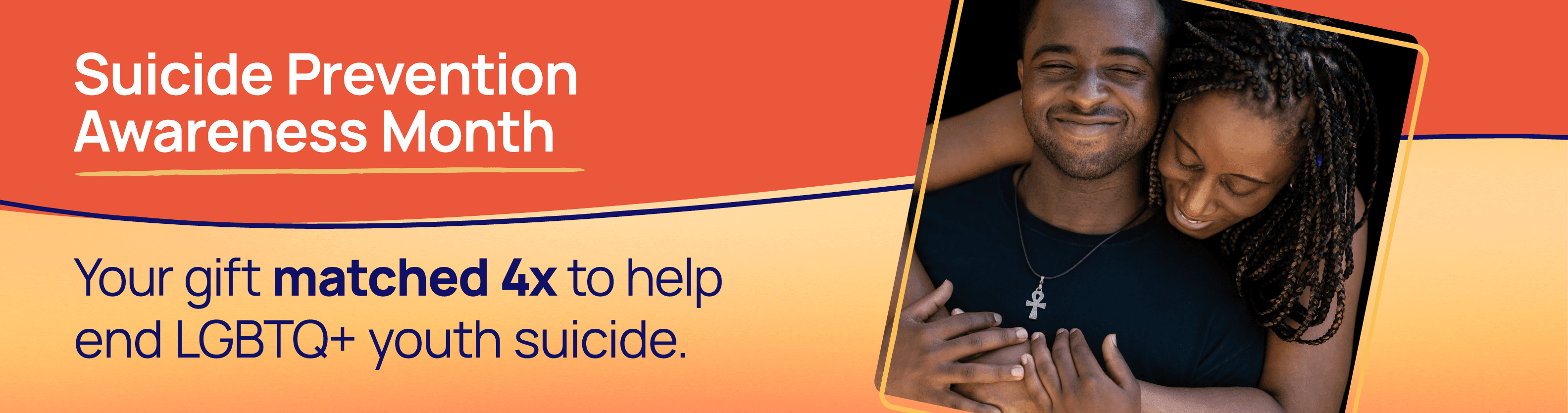 Suicide Prevention Awareness Month. Your gift matched 4x to help end LGBTQ+ youth suicide.