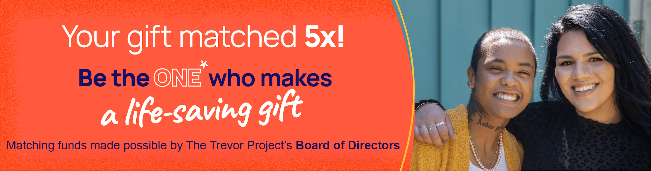 Your gift matched 5x! Be the one who makes a life-saving gift. Matching funds made possible by The Trevor Project's Board of Directors.