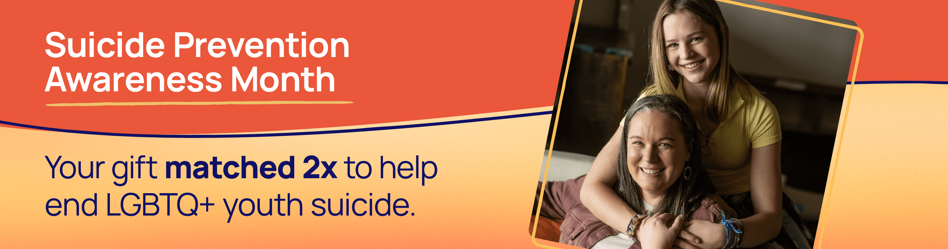 Suicide Prevention Awareness Month. Your gift matched 2x to help end LGBTQ+ youth suicide.
