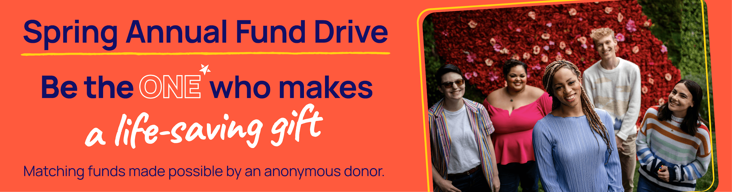Five LGBTQ+ young people standing in front of red and pink flowers, smiling at the camera. Spring Annual Fund Drive. Be the one who makes a life-saving gift.