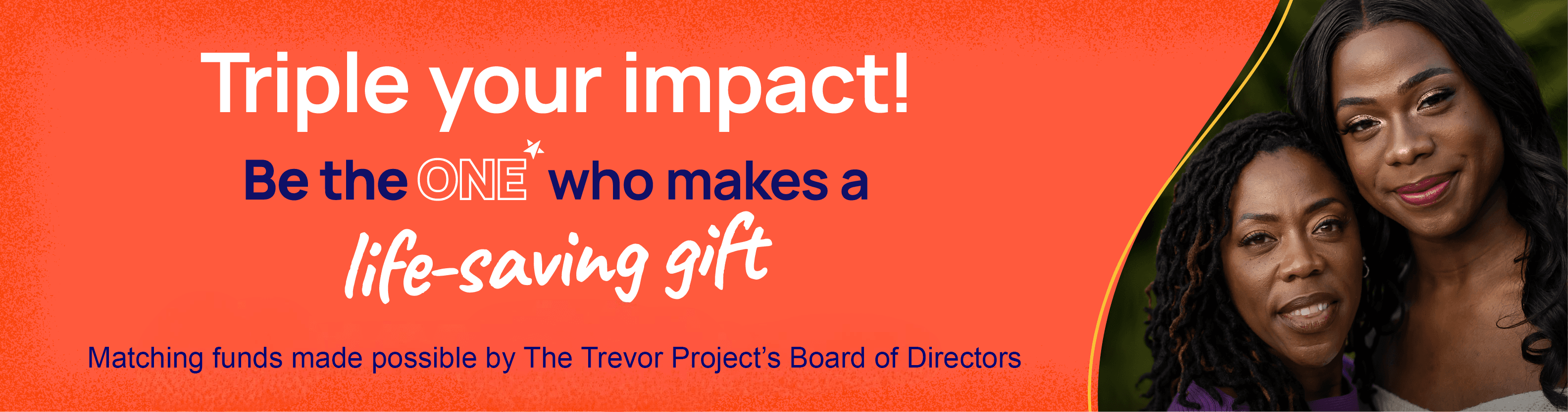 Triple your impact! Be the one who makes a life-saving gift. Matching funds made possible by The Trevor Project's Board of Directors.