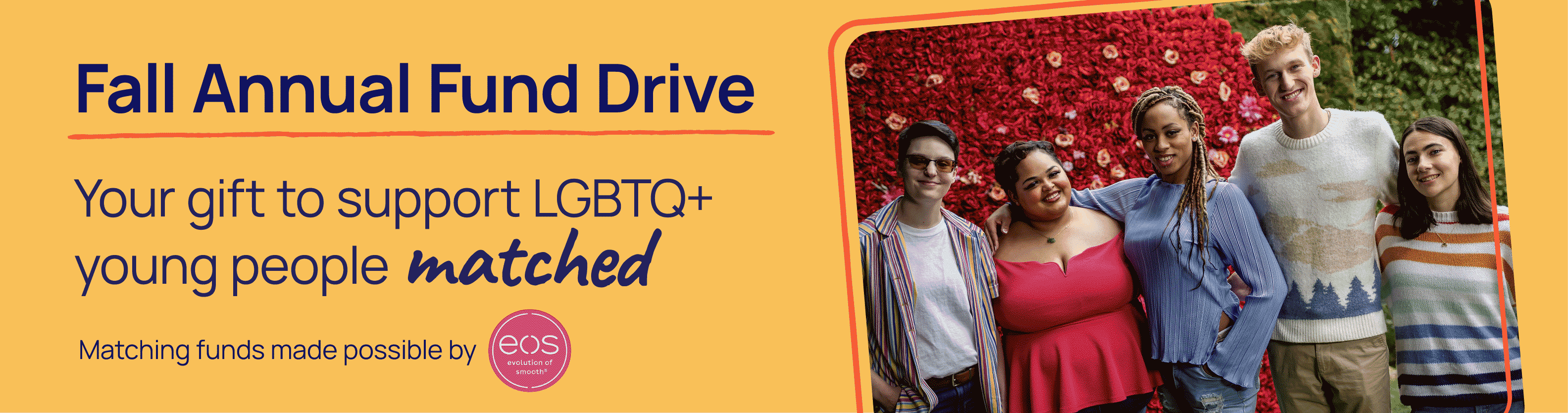 Fal Annual Fund Drive. Your gift to support lGBTQ+ young people matched. Matching funds made possible by eos.