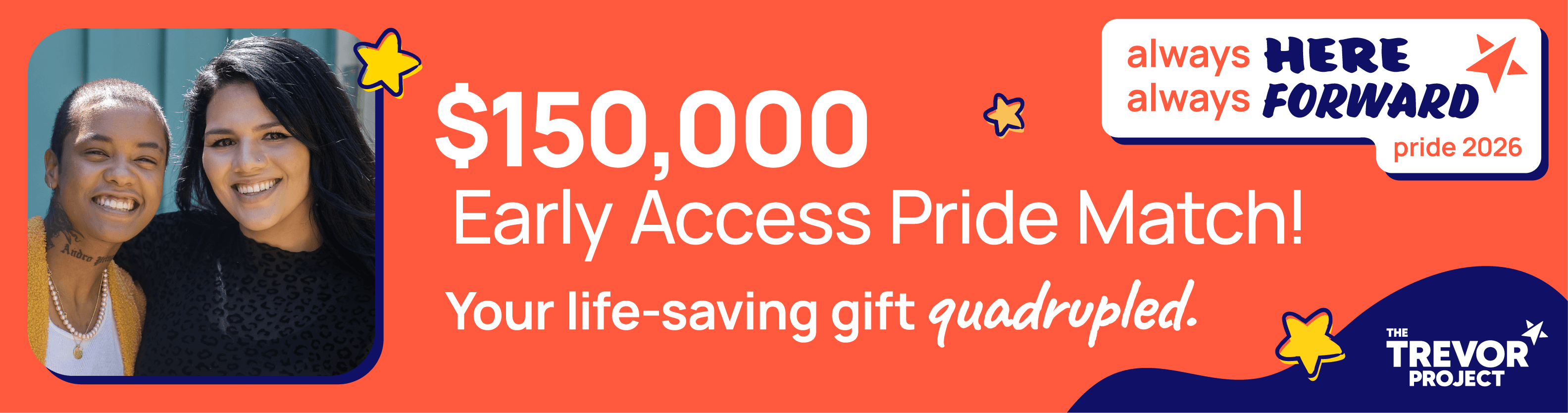 Two young people smiling into the camera. $150,000 Early Access Pride Match! Your life-saving gift quadrupled.