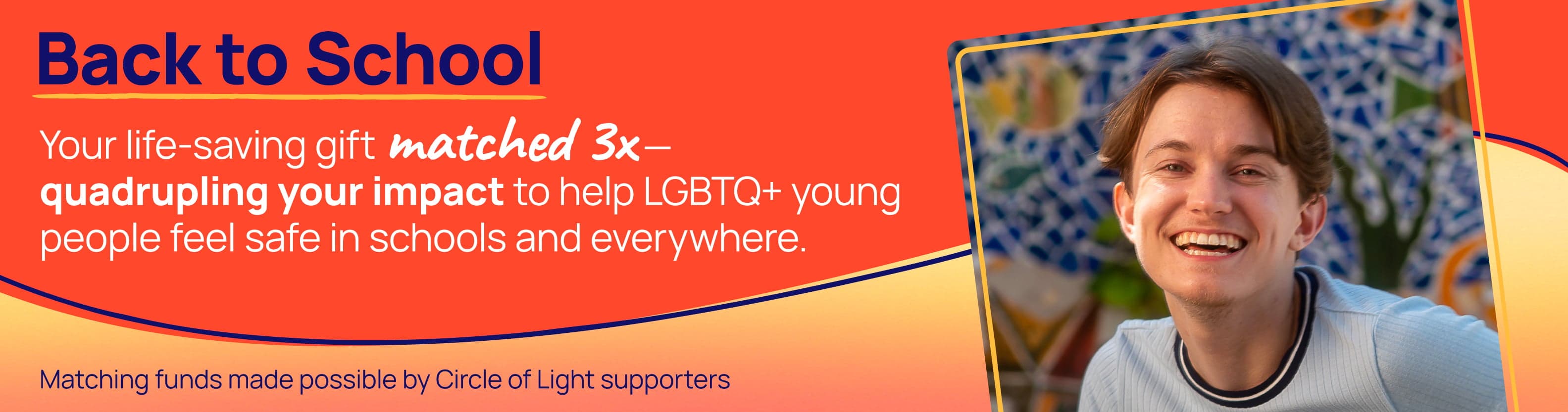 Back to School. Your life-saving gift matched 3x -quadrupling your impact to help LGBTQ+ young people feel safe in schools and everywhere.