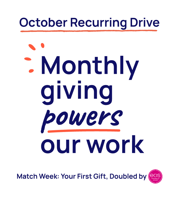 October Recurring Drive. Monthly Giving Powers our Work. Match Week: Your first gift doubled by eos.