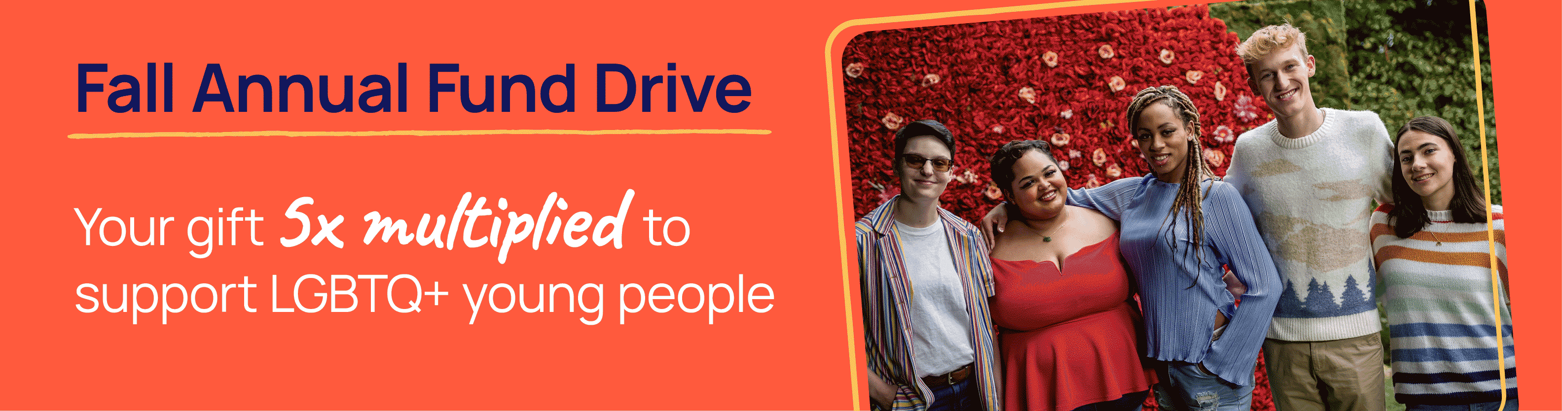 Fal Annual Fund Drive. Your gift to 5x multiplied to support LGBTQ+ young people.